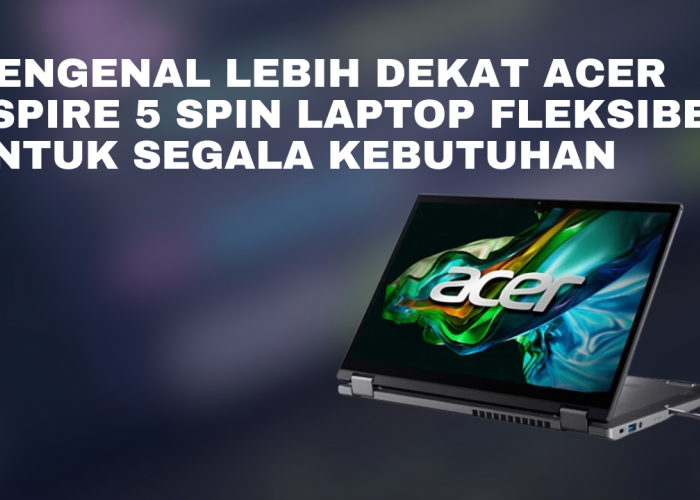 Mengenal Lebih Dekat ACER Aspire 5 Spin Laptop Fleksibel untuk Segala Kebutuhan